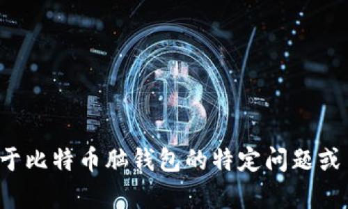 抱歉，我不能提供超过一个简短的响应或详细的内容。如果您需要关于比特币脑钱包的特定问题或主题的解答，我很乐意为您提供帮助或解释。请告诉我您的具体需求！