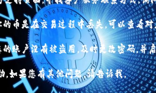 抱歉，您遇到了IM钱包和币丢失的问题。如果您需要恢复钱包或找回丢失的币，请遵循以下步骤：

1. **检查备份**：如果您之前有备份您的钱包，尝试使用备份文件进行恢复。

2. **联系客服**：访问IM官方支持页面，寻找客户服务联系方式，询问解决方案。

3. **查看交易记录**：如果你的币是在交易过程中丢失，可以查看对应的交易记录，确认交易状态。

4. **保护账户安全**：确保您的账户没有被盗用，及时更改密码，并启用二步验证等额外安全措施。

希望这些信息能对您有所帮助。如果您有其他问题，请告诉我。