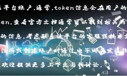 在这里，我无法提供特定的帮助来查找您的“token”或帐户信息。不过，我可以给您一些一般性建议，帮助您找到相关信息。

1. **登录账户**: 首先，确保您已经登录到您的相关平台账户。通常，token信息会在用户的账户设置或安全设置中找到。

2. **查看文档**: 如果您在寻找的是某个API的token，查看官方文档通常可以找到相关的说明。文档里通常会详细说明如何生成和获取token。

3. **联系支持团队**: 如果您在平台上找不到所需的信息，考虑联系该平台的客服或技术支持。他们通常能提供最快的帮助。

4. **检查电子邮件**: 在一些情况下，token会在您注册或创建账户时通过电子邮件发送给您。仔细检查您的收件箱及垃圾邮件文件夹。

如果您有更详细的问题或需要关于具体平台的信息，欢迎提供更多上下文与我讨论。
