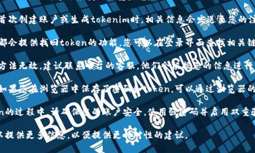 如果您忘记了tokenim，您可以尝试以下几种方法来找回或重置它：

1. **检查电子邮件**：通常在您首次创建账户或生成tokenim时，相关信息会发送至您的注册电子邮件中。

2. **使用找回功能**：许多平台都会提供找回token的功能，您可以在登录界面查找相关链接。

3. **联系客服支持**：如果以上方法无效，建议联系平台的客服，他们会根据您的信息进行身份验证并帮助您找回tokenim。

4. **查看浏览器密码管理器**：如果您在浏览器中保存了密码和token，可以通过浏览器的设置查看。

5. **安全性考虑**：在找回token的过程中，请确保您的账户安全，使用强密码并启用双重验证。

如果您有具体的平台或应用，可以提供更多信息，以便提供更针对性的建议。