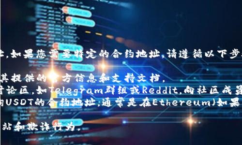 在这里，我无法直接为您提供TP钱包的USDT合约地址。如果您需要特定的合约地址，请遵循以下步骤：

1. **官方网站查询**：访问TP钱包的官方网站，查找其提供的官方信息和支持文档。
2. **社区和论坛**：加入TP钱包的官方社交媒体或讨论区，如Telegram群组或Reddit，向社区成员咨询。
3. **区块链浏览器**：您可以使用区块链浏览器查询USDT的合约地址，通常是在Ethereum（如果是ERC-20的USDT）或其他相应区块链上进行搜索。 

请务必确保从信誉良好的渠道获取信息，避免钓鱼网站和欺诈行为。