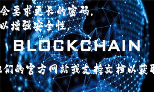 在讨论Tokenim或任何其他特定平台的安全性和密码要求之前，建议以官方文档和支持信息为准。一般来说，大多数平台都会建议使用强密码，这通常包括以下几点：

1. **长度**：一般建议密码的长度至少为8到12位，某些平台可能会要求更长的密码。
2. **复杂性**：密码应包含大写字母、小写字母、数字和特殊字符，以增强安全性。
3. **不易猜测**：避免使用常见的词语、名字或简单的组合。

如果你在寻找Tokenim的具体密码规定和安全措施，请直接查看他们的官方网站或支持文档以获取最新信息。